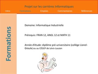 Projet sur les carrières Informatiques
Intro Formations Emplois Commentaires Références
Domaine: Informatique Industrielle
Prérequis: FRAN 12, ANGL 12 et MATH 11
Année d’étude: diplôme pré-universitaire (collège Lionel-
Groulx) ou au CÉGEP de Lévis-Lauzon
 
