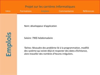 Projet sur les carrières Informatiques
Intro Formations Emplois Commentaires Références
Nom: développeur d’application
Salaire: 790$ hebdomadaire
Tâches: Résoudre des problème lié à la programmation, modifié
des système qui existe déjà et respecter des dates d’échéance,
alors travailler des nombres d’heures irréguliers.
 