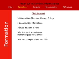 Projet sur les carrières informatiques
Intro   Formation        Emplois        Commentaires   Références


                       Chef de projet

        Université de Moncton , Kevano College

        Baccalauréat informatique

        Étude de 2 ans à 3 ans

        Tu dois avoir au moins tes
        mathématiques de 12 année

        Le taux d’emplacement est 70%
 