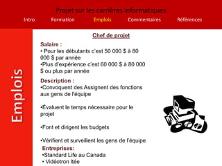 Projet sur les carrières informatiques
Intro       Formation          Emplois        Commentaires   Références

                              Chef de projet
        Salaire :
        • Pour les débutants c’est 50 000 $ à 80
        000 $ par année
        •Plus d’expérience c’est 60 000 $ à 80 000
        $ ou plus par année
        Description :
        •Convoquent des Assignent des fonctions
        aux gens de l'équipe

        •Évaluent le temps nécessaire pour le
        projet

        •Font et dirigent les budgets

        •Vérifient et surveillent les gens de l’équipe
         Entreprises:
         •Standard Life au Canada
         • Vidéotron ltée
 