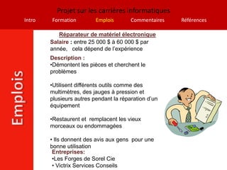 Projet sur les carrières informatiques
Intro   Formation         Emplois       Commentaires   Références

           Réparateur de matériel électronique
        Salaire : entre 25 000 $ à 60 000 $ par
        année, cela dépend de l’expérience
        Description :
        •Démontent les pièces et cherchent le
        problèmes

        •Utilisent différents outils comme des
        multimètres, des jauges à pression et
        plusieurs autres pendant la réparation d’un
        équipement

        •Restaurent et remplacent les vieux
        morceaux ou endommagées

        • Ils donnent des avis aux gens pour une
        bonne utilisation
         Entreprises:
         •Les Forges de Sorel Cie
         • Victrix Services Conseils
 