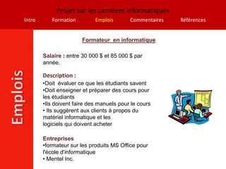 Projet sur les carrières informatiques
Intro      Formation         Emplois       Commentaires   Références


                        Formateur en informatique

        Salaire : entre 30 000 $ et 85 000 $ par
        année.

        Description :
        •Doit évaluer ce que les étudiants savent
        •Doit enseigner et préparer des cours pour
        les étudiants
        •Ils doivent faire des manuels pour le cours
        • Ils suggèrent aux clients à propos du
        matériel informatique et les
        logiciels qui doivent acheter

        Entreprises
        •formateur sur les produits MS Office pour
        l'école d'informatique
        • Mentel Inc.
 