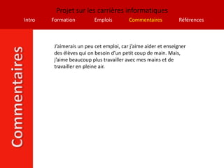 Projet sur les carrières informatiques
Intro   Formation          Emplois        Commentaires          Références



         J’aimerais un peu cet emploi, car j’aime aider et enseigner
         des élèves qui on besoin d’un petit coup de main. Mais,
         j’aime beaucoup plus travailler avec mes mains et de
         travailler en pleine air.
 