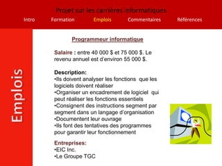 Projet sur les carrières informatiques
Intro   Formation        Emplois       Commentaires    Références


                Programmeur informatique

         Salaire : entre 40 000 $ et 75 000 $. Le
         revenu annuel est d’environ 55 000 $.

         Description:
         •Ils doivent analyser les fonctions que les
         logiciels doivent réaliser
         •Organiser un encadrement de logiciel qui
         peut réaliser les fonctions essentiels
         •Consignent des instructions segment par
         segment dans un langage d’organisation
         •Documentent leur ouvrage
         •Ils font des tentatives des programmes
         pour garantir leur fonctionnement
         Entreprises:
         •EIC Inc.
         •Le Groupe TGC
 