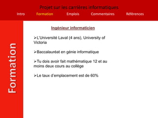 Projet sur les carrières informatiques
Intro    Formation         Emplois       Commentaires   Références


                  Ingénieur informaticien

        L’Université Laval (4 ans), University of
        Victoria

        Baccalauréat en génie informatique

        Tu dois avoir fait mathématique 12 et au
        moins deux cours au collège

        Le taux d’emplacement est de 60%
 