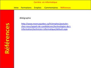 Carrière en informatique

             Intro     Formations    Emplois   Commentaires     Références



                     -Bibligraphie

                       http://www.revenuquebec.ca/fr/emplois/postuler-
Références

                       chez-nous/appels-de-candidatures/technologies-de-l-
                       information/technicien-informatique/default.aspx
 