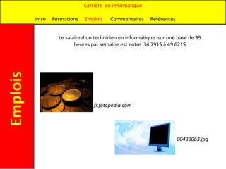 Carrière en informatique

          Intro   Formations   Emplois    Commentaires     Références


                    Le salaire d’un technicien en informatique sur une base de 35
                           heures par semaine est entre 34 791$ à 49 621$
Emplois




                                   fr.fotopedia.com




                                                                        00433063.jpg
 