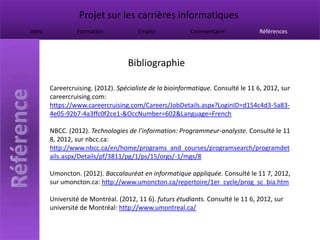 Projet sur les carrières informatiques
Intro            Formation             Emploi             Commentaire              Références




                                   Bibliographie

        Careercruising. (2012). Spécialiste de la bioinformatique. Consulté le 11 6, 2012, sur
        careercruising.com:
        https://www.careercruising.com/Careers/JobDetails.aspx?LoginID=d154c4d3-5a83-
        4e05-92b7-4a3ffc0f2ce1-&OccNumber=602&Language=French

        NBCC. (2012). Technologies de l'information: Programmeur-analyste. Consulté le 11
        8, 2012, sur nbcc.ca:
        http://www.nbcc.ca/en/home/programs_and_courses/programsearch/programdet
        ails.aspx/Details/pf/3811/pg/1/ps/15/orgs/-1/mgs/8

        Umoncton. (2012). Baccalauréat en informatique appliquée. Consulté le 11 7, 2012,
        sur umoncton.ca: http://www.umoncton.ca/repertoire/1er_cycle/prog_sc_bia.htm

        Université de Montréal. (2012, 11 6). futurs étudiants. Consulté le 11 6, 2012, sur
        université de Montréal: http://www.umontreal.ca/
 