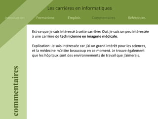 Les carrières en informatiques
Introduction         Formations           Emplois         Commentaires            Références


                   Est-ce que je suis intéressé à cette carrière: Oui, je suis un peu intéressée
                   à une carrière de technicienne en imagerie médicale.

                   Explication: Je suis intéressée car j’ai un grand intérêt pour les sciences,
                   et la médecine m’attire beaucoup en ce moment. Je trouve également
                   que les hôpitaux sont des environnements de travail que j’aimerais.
    commentaires
 