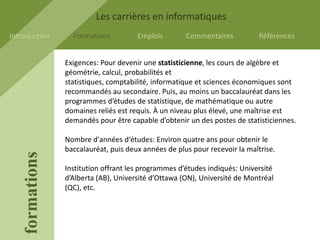Les carrières en informatiques
Introduction       Formations          Emplois        Commentaires           Références


                 Exigences: Pour devenir une statisticienne, les cours de algèbre et
                 géométrie, calcul, probabilités et
                 statistiques, comptabilité, informatique et sciences économiques sont
                 recommandés au secondaire. Puis, au moins un baccalauréat dans les
                 programmes d’études de statistique, de mathématique ou autre
                 domaines reliés est requis. À un niveau plus élevé, une maîtrise est
                 demandés pour être capable d’obtenir un des postes de statisticiennes.

                 Nombre d'années d‘études: Environ quatre ans pour obtenir le
                 baccalauréat, puis deux années de plus pour recevoir la maîtrise.
    formations




                 Institution offrant les programmes d’études indiqués: Université
                 d’Alberta (AB), Université d’Ottawa (ON), Université de Montréal
                 (QC), etc.
 