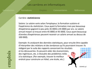 Les carrières en informatiques
Introduction     Formations           Emplois       Commentaires           Références


               Carrière: statisticienne

               Salaire: Le salaire varie selon l’employeur, la formation scolaire et
               l’expérience du statisticien. Ceux ayant la formation mais pas beaucoup
               d’expérience gagnent à peu près 35 000$ à 45 000$ par ans. Le salaire
               annuel moyen se trouve entre 45 000$ et 95 000$. Ceux ayant beaucoup
               d’années d’expériences peuvent recevoir un salaire annuel au dessus de
               100 000$.

               Exemple: Ils analysent des données statistiques, pour ensuite être capable
               d’interpréter des relations et des tendances qu’ils pourraient trouver. Ils
               rédigent par la suite des rapports concernant les résultats
               et les découvertes. Ils peuvent aider des économistes,
    emplois




               des ingénieurs, etc. à résoudre des problèmes reliés
               à la statistique. (Par exemple, trouver le meilleur
               endroit pour construire un hôtel, une école, etc.)


                                                                                 00284001.gif
 