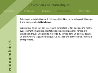 Les carrières en informatiques
Introduction         Formations            Emplois         Commentaires            Références


                   Est-ce que je suis intéressé à cette carrière: Non, je ne suis pas intéressée
                   à une carrière de statisticienne.

                   Explication: Je ne suis pas intéressée car malgré le fait que j’ai une facilité
                   avec les mathématiques, les statistiques ne sont pas mes forces. Un
                   statisticien travail une grande majorité du temps dans un bureau devant
                   un ordinateur à la journée longue. Ce n’ai pas une carrière que j’aimerais
                   entreprendre.
    commentaires
 