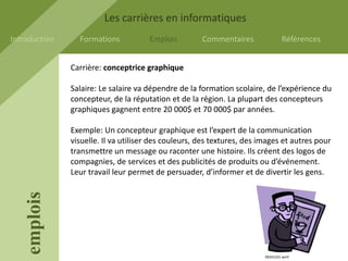 Les carrières en informatiques
Introduction     Formations           Emplois         Commentaires               Références


               Carrière: conceptrice graphique

               Salaire: Le salaire va dépendre de la formation scolaire, de l’expérience du
               concepteur, de la réputation et de la région. La plupart des concepteurs
               graphiques gagnent entre 20 000$ et 70 000$ par années.

               Exemple: Un concepteur graphique est l’expert de la communication
               visuelle. Il va utiliser des couleurs, des textures, des images et autres pour
               transmettre un message ou raconter une histoire. Ils créent des logos de
               compagnies, de services et des publicités de produits ou d’événement.
               Leur travail leur permet de persuader, d’informer et de divertir les gens.
    emplois




                                                                         00241231.wmf
 
