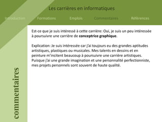 Les carrières en informatiques
Introduction          Formations           Emplois         Commentaires           Références


                   Est-ce que je suis intéressé à cette carrière: Oui, je suis un peu intéressée
                   à poursuivre une carrière de conceptrice graphique.

                   Explication: Je suis intéressée car j’ai toujours eu des grandes aptitudes
                   artistiques, plastiques ou musicales. Mes talents en dessins et en
                   peinture m’incitent beaucoup à poursuivre une carrière artistiques.
                   Puisque j’ai une grande imagination et une personnalité perfectionniste,
                   mes projets personnels sont souvent de haute qualité.
    commentaires
 