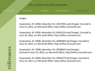 Les carrières en informatiques
Introduction       Formations          Emplois        Commentaires           Références


                 Images:

                 Corporation, M. (2000, décembre 31). 00197941.wmf [Image]. Consulté le
                 mars 23, 2012, sur Microsoft Office: http://office.microsoft.com

                 Corporation, M. (2000, décembre 31). 00241231.wmf [Image]. Consulté le
                 mars 26, 2012, sur Microsoft Office: http://office.microsoft.com

                 Corporation, M. (2000, décembre 31). 00284001.gif [Image]. Consulté le
                 mars 25, 2012, sur Microsoft Office: http://office.microsoft.com
    références




                 Corporation, M. (2000, décembre 31). 00290627.wmf [Image].
                 Consulté le mars 24, 2012, sur Microsoft Office: http://office.microsoft.com

                 Corporation, M. (2000, décembre 31). 00356777.gif [Image]. Consulté le
                 mars 22, 2012, sur Microsoft Office: http://office.microsoft.com
 