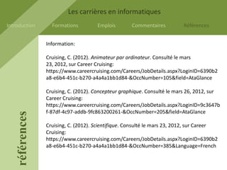 Les carrières en informatiques
Introduction       Formations         Emplois        Commentaires         Références


                 Information:

                 Cruising, C. (2012). Animateur par ordinateur. Consulté le mars
                 23, 2012, sur Career Cruising:
                 https://www.careercruising.com/Careers/JobDetails.aspx?LoginID=6390b2
                 a8-e6b4-451c-b270-a4a4a1bb1d84-&OccNumber=105&field=AtaGlance

                 Cruising, C. (2012). Concepteur graphique. Consulté le mars 26, 2012, sur
                 Career Cruising:
                 https://www.careercruising.com/Careers/JobDetails.aspx?LoginID=9c3647b
                 f-87df-4c97-addb-9fc863200261-&OccNumber=205&field=AtaGlance
    références




                 Cruising, C. (2012). Scientifique. Consulté le mars 23, 2012, sur Career
                 Cruising:
                 https://www.careercruising.com/Careers/JobDetails.aspx?LoginID=6390b2
                 a8-e6b4-451c-b270-a4a4a1bb1d84-&OccNumber=385&Language=French
 