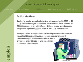 Les carrières en informatiques
Introduction     Formations             Emplois     Commentaires             Références


               Carrière: scientifique

               Salaire: Le salaire annuel débutant se retrouve entre 30 000$ et 45
               000$. Le salaire moyen se retrouve normalement entre 55 000$ et
               85 000$ par ans et les scientifiques de haut niveau avec beaucoup
               d'expérience peuvent gagner jusqu'a 100 000$ annuellement.

               Exemple: Le but principal de tout scientifique est de découvrir de
               nouvelles idées scientifiques en menant des recherches. Ils
               commencent par élaborer une théorie puis ils
               préparent une méthode et une expérience
               pour tester cette théorie.
    emplois




                                                                      00197941.wmf
 