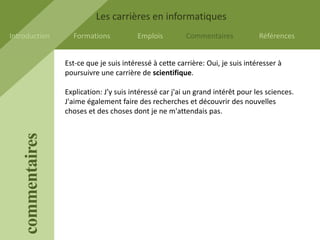 Les carrières en informatiques
Introduction         Formations            Emplois         Commentaires            Références


                   Est-ce que je suis intéressé à cette carrière: Oui, je suis intéresser à
                   poursuivre une carrière de scientifique.

                   Explication: J’y suis intéressé car j'ai un grand intérêt pour les sciences.
                   J'aime également faire des recherches et découvrir des nouvelles
                   choses et des choses dont je ne m'attendais pas.
    commentaires
 