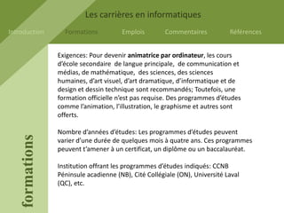 Les carrières en informatiques
Introduction       Formations          Emplois        Commentaires           Références


                 Exigences: Pour devenir animatrice par ordinateur, les cours
                 d’école secondaire de langue principale, de communication et
                 médias, de mathématique, des sciences, des sciences
                 humaines, d’art visuel, d’art dramatique, d’informatique et de
                 design et dessin technique sont recommandés; Toutefois, une
                 formation officielle n’est pas requise. Des programmes d’études
                 comme l’animation, l’illustration, le graphisme et autres sont
                 offerts.

                 Nombre d’années d’études: Les programmes d’études peuvent
    formations




                 varier d’une durée de quelques mois à quatre ans. Ces programmes
                 peuvent t’amener à un certificat, un diplôme ou un baccalauréat.

                 Institution offrant les programmes d’études indiqués: CCNB
                 Péninsule acadienne (NB), Cité Collégiale (ON), Université Laval
                 (QC), etc.
 