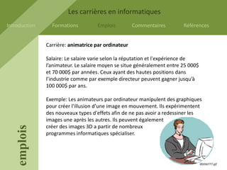 Les carrières en informatiques
Introduction     Formations         Emplois          Commentaires        Références


               Carrière: animatrice par ordinateur

               Salaire: Le salaire varie selon la réputation et l'expérience de
               l’animateur. Le salaire moyen se situe généralement entre 25 000$
               et 70 000$ par années. Ceux ayant des hautes positions dans
               l’industrie comme par exemple directeur peuvent gagner jusqu’à
               100 000$ par ans.

               Exemple: Les animateurs par ordinateur manipulent des graphiques
               pour créer l'illusion d’une image en mouvement. Ils expérimentent
               des nouveaux types d'effets afin de ne pas avoir a redessiner les
               images une après les autres. Ils peuvent également
               créer des images 3D a partir de nombreux
    emplois




               programmes informatiques spécialiser.




                                                                                   00356777.gif
 