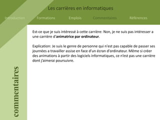 Les carrières en informatiques
Introduction         Formations           Emplois         Commentaires            Références


                   Est-ce que je suis intéressé à cette carrière: Non, je ne suis pas intéresser a
                   une carrière d'animatrice par ordinateur.

                   Explication: Je suis le genre de personne qui n'est pas capable de passer ses
                   journées a travailler assise en face d'un écran d'ordinateur. Même si créer
                   des animations à partir des logiciels informatiques, ce n’est pas une carrière
                   dont j’aimerai poursuivre.
    commentaires
 