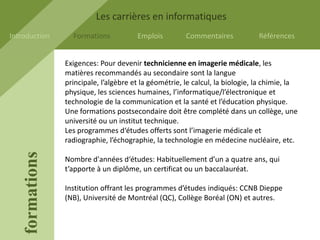 Les carrières en informatiques
Introduction       Formations           Emplois         Commentaires            Références


                 Exigences: Pour devenir technicienne en imagerie médicale, les
                 matières recommandés au secondaire sont la langue
                 principale, l’algèbre et la géométrie, le calcul, la biologie, la chimie, la
                 physique, les sciences humaines, l’informatique/l’électronique et
                 technologie de la communication et la santé et l’éducation physique.
                 Une formations postsecondaire doit être complété dans un collège, une
                 université ou un institut technique.
                 Les programmes d‘études offerts sont l’imagerie médicale et
                 radiographie, l’échographie, la technologie en médecine nucléaire, etc.
    formations




                 Nombre d'années d‘études: Habituellement d’un a quatre ans, qui
                 t’apporte à un diplôme, un certificat ou un baccalauréat.

                 Institution offrant les programmes d’études indiqués: CCNB Dieppe
                 (NB), Université de Montréal (QC), Collège Boréal (ON) et autres.
 