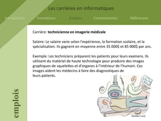 Les carrières en informatiques
Introduction     Formations          Emplois        Commentaires           Références


               Carrière: technicienne en imagerie médicale

               Salaire: Le salaire varie selon l'expérience, la formation scolaire, et la
               spécialisation. Ils gagnent en moyenne entre 35 000$ et 85 000$ par ans.

               Exemple: Les techniciens préparent les patients pour leurs examens. Ils
               utilisent du matériel de haute technologie pour produire des images
               graphiques de squelettes et d'organes à l’intérieur de l’humain. Ces
               images aident les médecins à faire des diagnostiques de
               leurs patients.
    emplois




                                                                            00290627.wmf
 