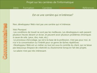 Est-ce une carrière qui m’intéresse?Non, développeur Web n’est pas une carrière qui m’intéresse. Voici Pourquoi: Les conditions de travail ne sont pas les meilleures. Les développeurs web passent plusieurs heures devant un écran, et peuvent avoir plusieurs problèmes chroniques à cause de cela. (yeux, dos, mais, etc.) 
