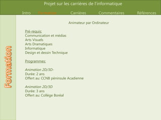 Concepteur/Conceptrice graphiqueSalaire: Il se situe entre 20 000$ et 70 000$ par Année. La moyenne est de 40 000$ par annéeLieu de travail: Les concepteurs graphiques travaillent le plus souvent pour les agences de publicités, ou créent des logos pour une grande variété d’entreprises. Ils travaillent à l’ordinateur, parfois sur de longues heures. Ils rencontrent beaucoup de gens C’est un travail stressant, car la plupart de leur projets ont des contraintes de temps. Description du travail: Les concepteursgraphiquessontembauchésafin de créer des logos, des peinturesou des plateformes de promotions à l’aide de divers programmes. Ilssontembauchés par des clients, et travaillent le plus souvent pour leurproprecompte. Image
