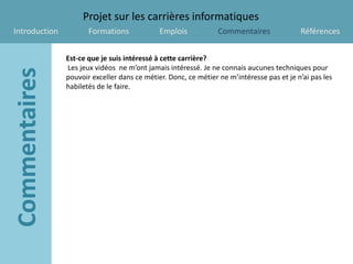 Projet sur les carrières informatiques
Introduction          Formations             Emplois            Commentaires              Références


               Est-ce que je suis intéressé à cette carrière?
               Les jeux vidéos ne m’ont jamais intéressé. Je ne connais aucunes techniques pour
               pouvoir exceller dans ce métier. Donc, ce métier ne m’intéresse pas et je n’ai pas les
               habiletés de le faire.
 