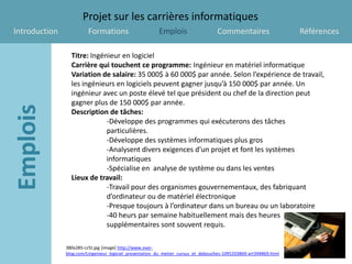 Projet sur les carrières informatiques
Introduction             Formations                      Emplois                   Commentaires                    Références

                 Titre: Ingénieur en logiciel
                 Carrière qui touchent ce programme: Ingénieur en matériel informatique
                 Variation de salaire: 35 000$ à 60 000$ par année. Selon l’expérience de travail,
                 les ingénieurs en logiciels peuvent gagner jusqu’à 150 000$ par année. Un
                 ingénieur avec un poste élevé tel que président ou chef de la direction peut
                 gagner plus de 150 000$ par année.
                 Description de tâches:
                             -Développe des programmes qui exécuterons des tâches
                             particulières.
                             -Développe des systèmes informatiques plus gros
                             -Analysent divers exigences d’un projet et font les systèmes
                             informatiques
                             -Spécialise en analyse de système ou dans les ventes
                 Lieux de travail:
                             -Travail pour des organismes gouvernementaux, des fabriquant
                             d’ordinateur ou de matériel électronique
                             -Presque toujours à l’ordinateur dans un bureau ou un laboratoire
                             -40 heurs par semaine habituellement mais des heures
                             supplémentaires sont souvent requis.

               380x285-cz5t.jpg [image] http://www.over-
               blog.com/Lingenieur_logiciel_presentation_du_metier_cursus_et_debouches-1095203869-art394869.html
 