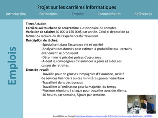Projet sur les carrières informatiques
Introduction        Formations                  Emplois                     Commentaires                           Références

           Titre: Actuaire
           Carrière qui touchent ce programme: Gestionnaire de comptes
           Variation de salaire: 40 000 à 150 000$ par année. Celui-ci dépend de sa
           formation scolaire ou de l’expérience du travailleur.
           Description de tâches:
                      -Spécialisent dans l’assurance vie et société
                      -Analysent des donnés pour estimer la probabilité que certains
                      évènement se produisent
                      -Détermine le prix des polices d’assurance
                      -Aident les compagnies d’assurances à gérer et aider des
                      caisses de retraites.
           Lieux de travail:
                      -Travaille pour de grosses compagnies d’assurance, société
                      de services financiers ou des ministères gouvernementaux
                      -Travaillent dans des bureaux
                      -Travaillent à l’ordinateur pour la majorité du temps
                      -Plusieurs réunions à chaque pour travailler avec des clients.
                      -40 heures par semaine, 5 jours par semaine.




                             banq048h)d.jpg [image] http://www.planetemetiers.picardie.fr/fr/recherche-d-un-metier/bdd/metier_id/10084
 