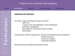 Projet sur les carrières informatiques
Intro   Formations          Emplois            Commentaires           Références


         INGÉNIEUR EN LOGICIELS


         Pré requis: Langue principale et langue secondaire
                      Math 12-2
                      3 sciences 12e année (Biologie, chimie et physique)
                     Statistique et probabilité
                     Technologie de l’information (info et société)
                     Informatique

         Institutions qui offrent ce programme: University of New-Brunswick a Fredericton
                                                Carleton University
                                                University of Calgary
                                                Université du Québec

         Nombres d’années d’études: Baccalauérat (4 ans)
 