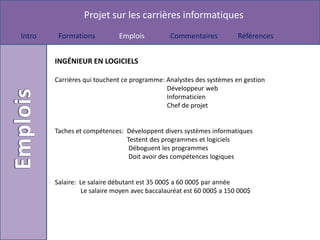 Projet sur les carrières informatiques
Intro    Formations          Emplois          Commentaires           Références


        INGÉNIEUR EN LOGICIELS

        Carrières qui touchent ce programme: Analystes des systèmes en gestion
                                             Développeur web
                                             Informaticien
                                             Chef de projet


        Taches et compétences: Développent divers systèmes informatiques
                               Testent des programmes et logiciels
                                Déboguent les programmes
                                Doit avoir des compétences logiques


        Salaire: Le salaire débutant est 35 000$ a 60 000$ par année
                 Le salaire moyen avec baccalauréat est 60 000$ a 150 000$
 