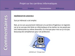 Projet sur les carrières informatiques
Intro   Formations         Emplois             Commentaires     Références



        INGÉNIEUR EN LOGICIELS

        Suis-je intéressé a cet emploi:

        Non, je ne suis aucunement intéressé a la carrière d’ingénieur en logiciels
        car je ne suis pas très forte en informatique et les taches ne me parait pas
        très intéressante ou même diversifié. Ce n’est pas pour moi car je n’ai pas
        beaucoup de compétences pour cet profession.




                            j0205582.wmf   [Image] clipart
 