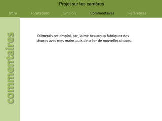Projet sur les carrières

Intro   Formations        Emplois         Commentaires          Références




           J’aimerais cet emploi, car j’aime beaucoup fabriquer des
           choses avec mes mains puis de créer de nouvelles choses.
 