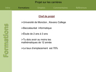 Projet sur les carrières

Intro   Formations      Emplois         Commentaires   Références


                         Chef de projet

          Université de Moncton , Kevano College

          Baccalauréat informatique

          Étude de 2 ans à 3 ans

          Tu dois avoir au moins tes
          mathématiques de 12 année

          Le taux d’emplacement est 70%
 