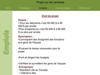 Projet sur les carrières

Intro   Formations          Emplois         Commentaires   Références


                              Chef de projet
        Salaire :
        • Pour les débutants c’est 50 000 $ à 80
        000 $ par année
        •Plus d’expérience c’est 60 000 $ à 80 000
        $ ou plus par année
        Description :
        •Convoquent des Assignent des fonctions
        aux gens de l'équipe

        •Évaluent le temps nécessaire pour le
        projet

        •Font et dirigent les budgets

        •Vérifient et surveillent les gens de l’équipe
         Entreprises:
         •Standard Life au Canada
         • Vidéotron ltée
 