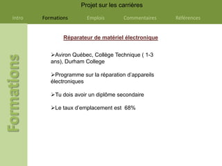 Projet sur les carrières

Intro   Formations      Emplois        Commentaires   Références


                Réparateur de matériel électronique


           Aviron Québec, Collège Technique ( 1-3
           ans), Durham College

           Programme sur la réparation d’appareils
           électroniques

           Tu dois avoir un diplôme secondaire

           Le taux d’emplacement est 68%
 
