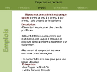 Projet sur les carrières

Intro   Formations       Emplois        Commentaires    Références

             Réparateur de matériel électronique
          Salaire : entre 25 000 $ à 60 000 $ par
          année, cela dépend de l’expérience
          Description :
          •Démontent les pièces et cherchent le
          problèmes

          •Utilisent différents outils comme des
          multimètres, des jauges à pression et
          plusieurs autres pendant la réparation d’un
          équipement

          •Restaurent et remplacent les vieux
          morceaux ou endommagées

          • Ils donnent des avis aux gens pour une
          bonne utilisation
           Entreprises:
           •Les Forges de Sorel Cie
           • Victrix Services Conseils
 