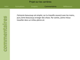 Projet sur les carrières

Intro   Formations         Emplois         Commentaires           Références



         J’aimerais beaucoup cet emploi, car tu travaille souvent avec tes mains,
         puis j’aime beaucoup arranger des chose. Par contre, j’aime mieux
         travailler dans un milieu pleine air.
 