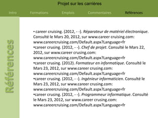 Projet sur les carrières

Intro   Formations       Emplois         Commentaires          Références



         • career cruising. (2012, - -). Réparateur de matériel électronique.
         Consulté le Mars 20, 2012, sur www.career cruising.com:
         www.careercruising.com/Default.aspx?Language=fr
         •career crusing. (2012, - -). Chef de projet. Consulté le Mars 22,
         2012, sur www.career crusing.com:
         www.careercruising.com/Default.aspx?Language=fr
         •career crusing. (2012). Formateur en informatique. Consulté le
         Mars 23, 2012, sur www.career crusing.com:
         www.careercruising.com/Default.aspx?Language=fr
         •career crusing. (2012, - -). Ingénieur informaticien. Consulté le
         Mars 23, 2012, sur www.career crusing.com:
         www.careercruising.com/Default.aspx?Language=fr
         •career crusing. (2012, - -). Programmeur informatique. Consulté
         le Mars 23, 2012, sur www.career crusing.com:
         www.careercruising.com/Default.aspx?Language=fr
 