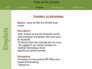 Projet sur les carrières

Intro   Formations        Emplois        Commentaires   Références


                        Formateur en informatique

        Salaire : entre 30 000 $ et 85 000 $ par
        année.

        Description :
        •Doit évaluer ce que les étudiants savent
        •Doit enseigner et préparer des cours pour
        les étudiants
        •Ils doivent faire des manuels pour le cours
        • Ils suggèrent aux clients à propos du
        matériel informatique et les
        logiciels qui doivent acheter

        Entreprises
        •formateur sur les produits MS Office pour
        l'école d'informatique
        • Mentel Inc.
 