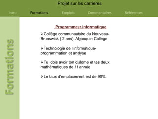 Projet sur les carrières

Intro   Formations      Emplois        Commentaires   Références


                     Programmeur informatique
             Collège communautaire du Nouveau-
             Brunswick ( 2 ans), Algonquin College

             Technologie de l’informatique-
             programmation et analyse

             Tu dois avoir ton diplôme et tes deux
             mathématiques de 11 année

             Le taux d’emplacement est de 90%
 