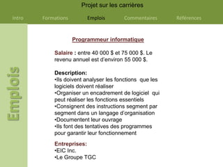 Projet sur les carrières

Intro   Formations        Emplois       Commentaires      Références


                     Programmeur informatique

            Salaire : entre 40 000 $ et 75 000 $. Le
            revenu annuel est d’environ 55 000 $.

            Description:
            •Ils doivent analyser les fonctions que les
            logiciels doivent réaliser
            •Organiser un encadrement de logiciel qui
            peut réaliser les fonctions essentiels
            •Consignent des instructions segment par
            segment dans un langage d’organisation
            •Documentent leur ouvrage
            •Ils font des tentatives des programmes
            pour garantir leur fonctionnement
            Entreprises:
            •EIC Inc.
            •Le Groupe TGC
 