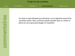 Projet sur les carrières

Intro   Formations         Emplois         Commentaires            Références




             Ce serait un type d’emploi que j’aimerais, car tu apprends souvent de
             nouvelles choses. Mais, j’aimerais plutôt travailler dans un milieu en
             pleine air où tu peux plus bouger en travaillant.
 