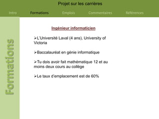 Projet sur les carrières

Intro   Formations        Emplois       Commentaires   Références


                     Ingénieur informaticien

         L’Université Laval (4 ans), University of
         Victoria

         Baccalauréat en génie informatique

         Tu dois avoir fait mathématique 12 et au
         moins deux cours au collège

         Le taux d’emplacement est de 60%
 