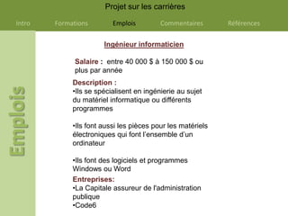 Projet sur les carrières

Intro   Formations        Emplois         Commentaires       Références

                       Ingénieur informaticien

              Salaire : entre 40 000 $ à 150 000 $ ou
              plus par année
             Description :
             •Ils se spécialisent en ingénierie au sujet
             du matériel informatique ou différents
             programmes

             •Ils font aussi les pièces pour les matériels
             électroniques qui font l’ensemble d’un
             ordinateur

             •Ils font des logiciels et programmes
             Windows ou Word
             Entreprises:
             •La Capitale assureur de l'administration
             publique
             •Code6
 