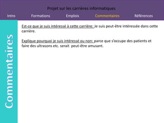 Projet sur les carrières informatiques
Intro         Formations           Emplois            Commentaires             Références

        Est-ce que je suis intéressé à cette carrière: Je suis peut-être intéressée dans cette
        carrière.

        Explique pourquoi je suis intéressé ou non: parce que s’occupe des patients et
        faire des ultrasons etc. serait peut-être amusant.
 