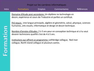 Projet sur les carrières informatiques
Intro         Formations            Emplois           Commentaires             Références

        Domaine d’étude post secondaire: Un diplôme ne technologie en
        dessin, expérience et cours de l’industrie et parfois un certificat.

        Pré requis: Une langue principale, algèbre et géométrie, calcul, physique, sciences
        humaines, arts visuels, informatique et design et dessin technique.

        Nombre d’années d’études: 2 à 3 ans pour en conception technique et si tu veut
        devenir techniciens qualifié c’est de 4 à 5 ans.

        Institutions qui offrent ce programme: Lethbridge collegue, Red river
        collegue, North Island collegue et plusieurs autres.
 